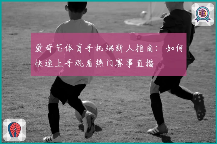 爱奇艺体育手机端新人指南:如何快速上手观看热门赛事直播