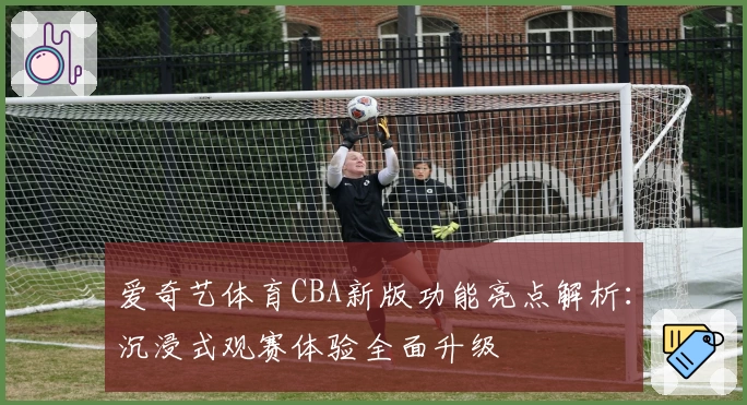 爱奇艺体育CBA新版功能亮点解析：沉浸式观赛体验全面升级