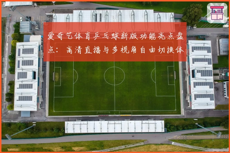 爱奇艺体育乒乓球新版功能亮点盘点：高清直播与多视角自由切换体验