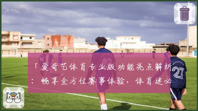 「爱奇艺体育专业版功能亮点解析：畅享全方位赛事体验，体育迷必备」