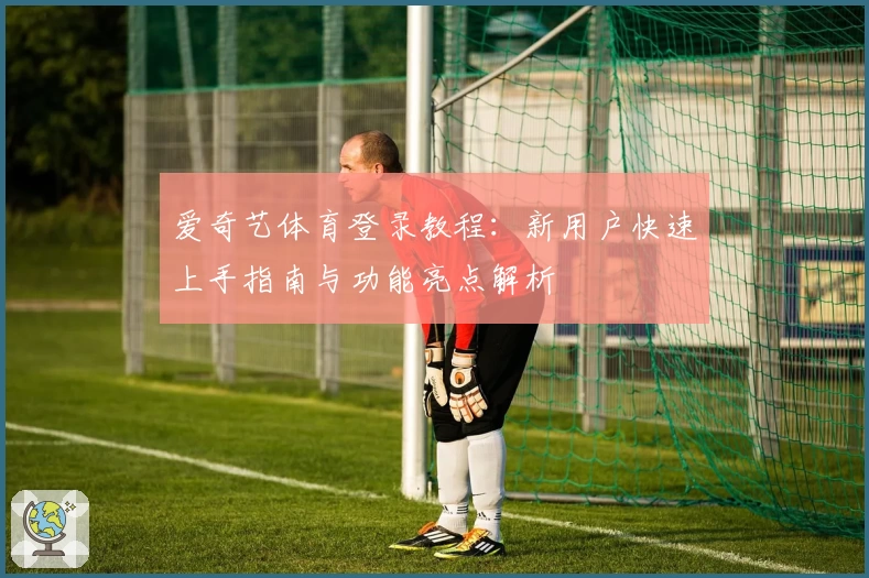 爱奇艺体育登录教程：新用户快速上手指南与功能亮点解析