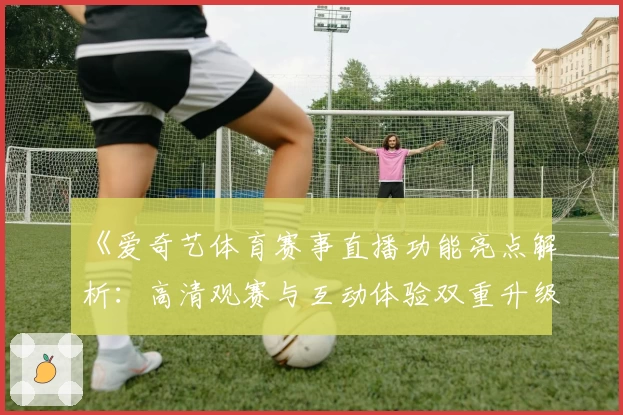 《爱奇艺体育赛事直播功能亮点解析：高清观赛与互动体验双重升级》