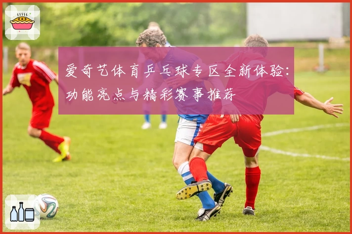 爱奇艺体育乒乓球专区全新体验：功能亮点与精彩赛事推荐