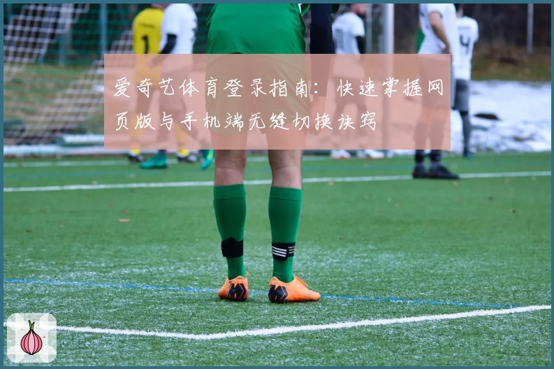 爱奇艺体育登录指南：快速掌握网页版与手机端无缝切换诀窍