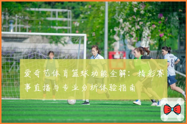 爱奇艺体育篮球功能全解：精彩赛事直播与专业分析体验指南