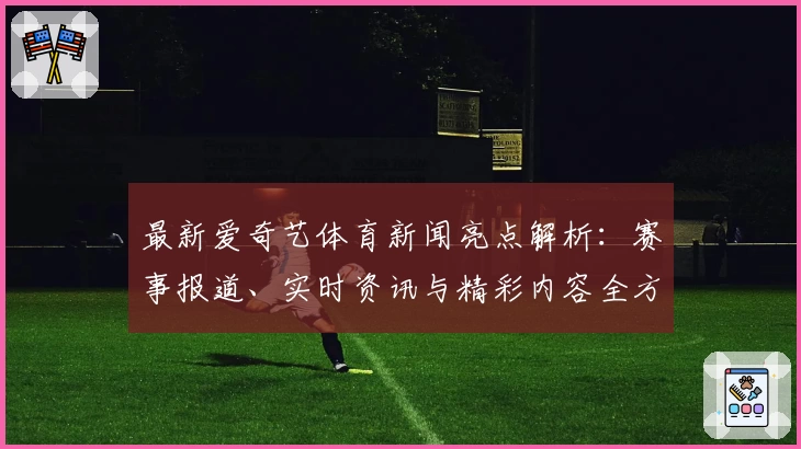 最新爱奇艺体育新闻亮点解析：赛事报道、实时资讯与精彩内容全方位体验