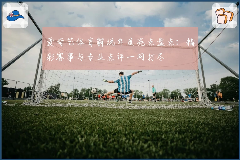 爱奇艺体育解说年度亮点盘点：精彩赛事与专业点评一网打尽