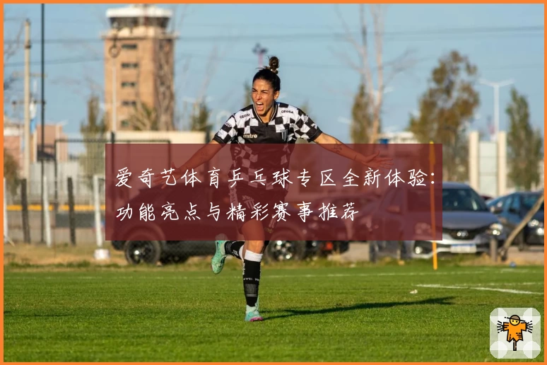 爱奇艺体育乒乓球专区全新体验：功能亮点与精彩赛事推荐