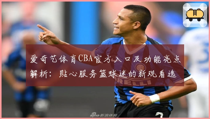 爱奇艺体育CBA官方入口及功能亮点解析:贴心服务篮球迷的新观看选择